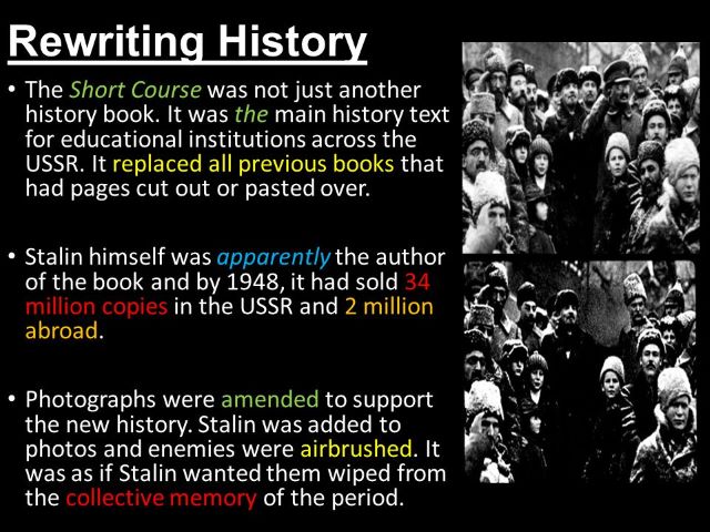 It wasn't simply another history book, The Short Course. It served as the primary history textbook for academic institutions all over the USSR. It took the place of all earlier books that had pages eliminated or concealed using tape. The book, which Stalin is said to have written, had reportedly sold 34 million copies in the USSR and 2 million copies internationally by 1948. To support the rewritten history, photographs were manipulated. Enemies were erased out of images and Stalin was added. It appeared as though Stalin wanted to erase them from public memory of the period.